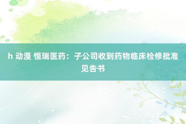 h 动漫 恒瑞医药：子公司收到药物临床检修批准见告书
