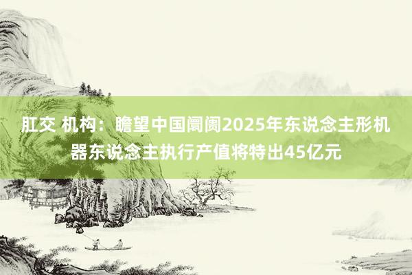 肛交 机构：瞻望中国阛阓2025年东说念主形机器东说念主执行产值将特出45亿元