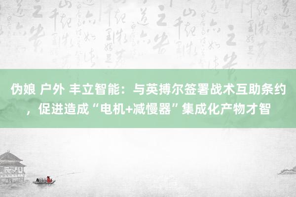 伪娘 户外 丰立智能：与英搏尔签署战术互助条约，促进造成“电机+减慢器”集成化产物才智
