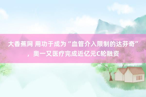 大香蕉网 用功于成为“血管介入限制的达芬奇”，奥一又医疗完成近亿元C轮融资