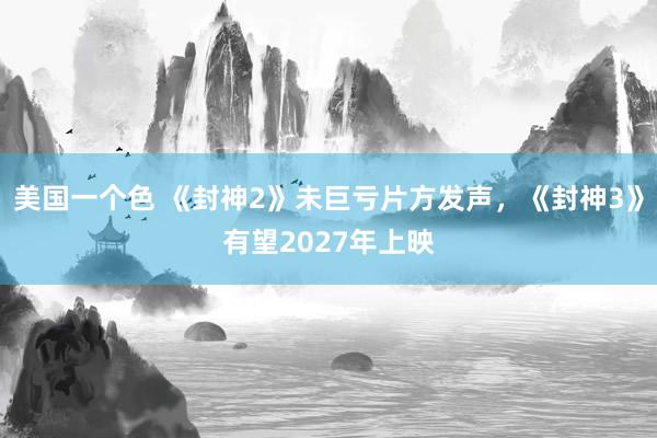 美国一个色 《封神2》未巨亏片方发声，《封神3》有望2027年上映