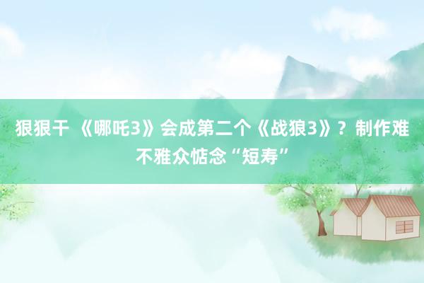 狠狠干 《哪吒3》会成第二个《战狼3》？制作难不雅众惦念“短寿”