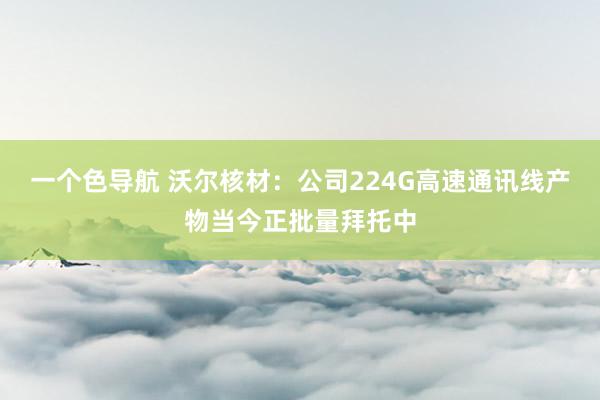 一个色导航 沃尔核材：公司224G高速通讯线产物当今正批量拜托中