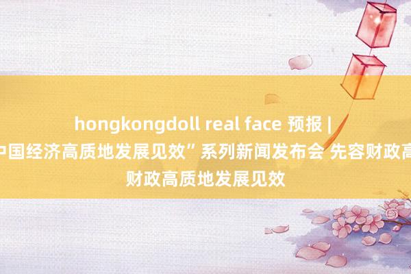 hongkongdoll real face 预报 | 国新办举行“中国经济高质地发展见效”系列新闻发布会 先容财政高质地发展见效