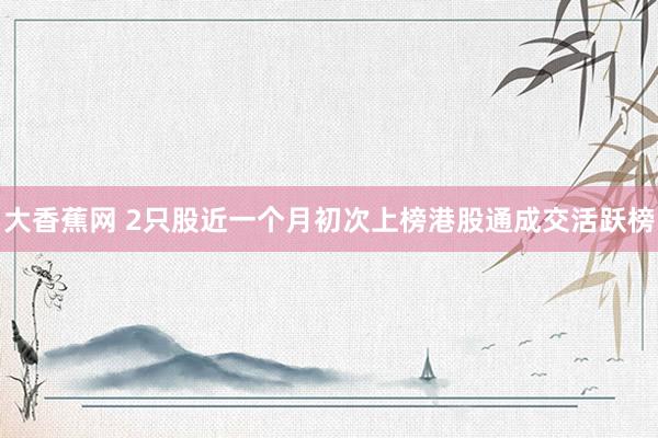 大香蕉网 2只股近一个月初次上榜港股通成交活跃榜