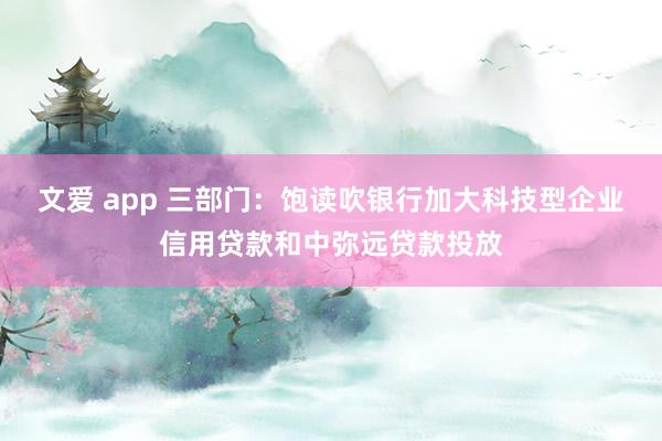 文爱 app 三部门：饱读吹银行加大科技型企业信用贷款和中弥远贷款投放
