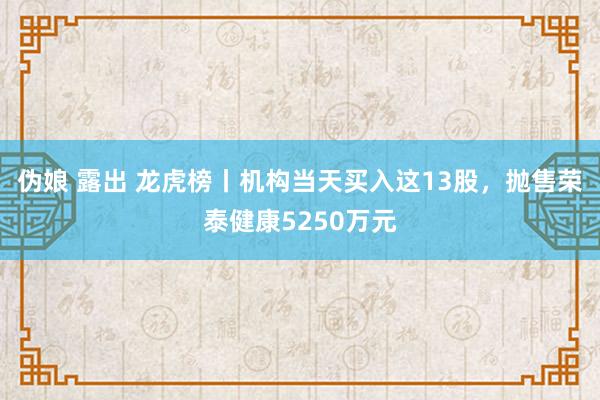 伪娘 露出 龙虎榜丨机构当天买入这13股，抛售荣泰健康5250万元