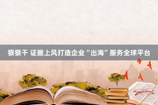 狠狠干 证据上风打造企业“出海”服务全球平台