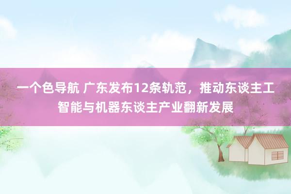 一个色导航 广东发布12条轨范，推动东谈主工智能与机器东谈主产业翻新发展
