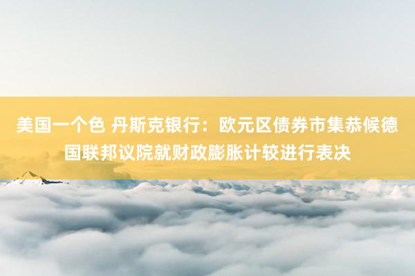 美国一个色 丹斯克银行：欧元区债券市集恭候德国联邦议院就财政膨胀计较进行表决