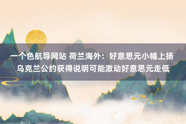 一个色航导网站 荷兰海外：好意思元小幅上扬 乌克兰公约获得说明可能激动好意思元走低