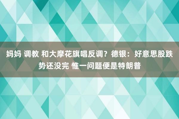 妈妈 调教 和大摩花旗唱反调？德银：好意思股跌势还没完 惟一问题便是特朗普