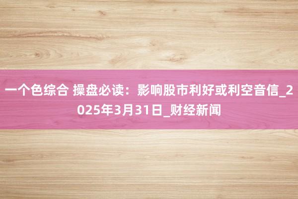 一个色综合 操盘必读：影响股市利好或利空音信_2025年3月31日_财经新闻
