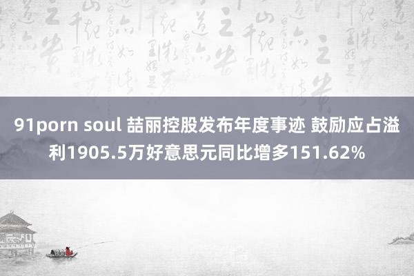 91porn soul 喆丽控股发布年度事迹 鼓励应占溢利1905.5万好意思元同比增多151.62%