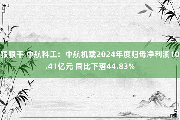 狠狠干 中航科工：中航机载2024年度归母净利润10.41亿元 同比下落44.83%