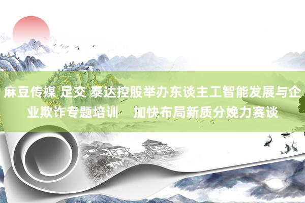 麻豆传媒 足交 泰达控股举办东谈主工智能发展与企业欺诈专题培训    加快布局新质分娩力赛谈