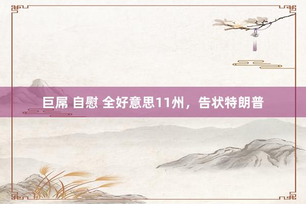 巨屌 自慰 全好意思11州，告状特朗普