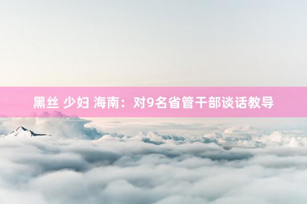 黑丝 少妇 海南：对9名省管干部谈话教导