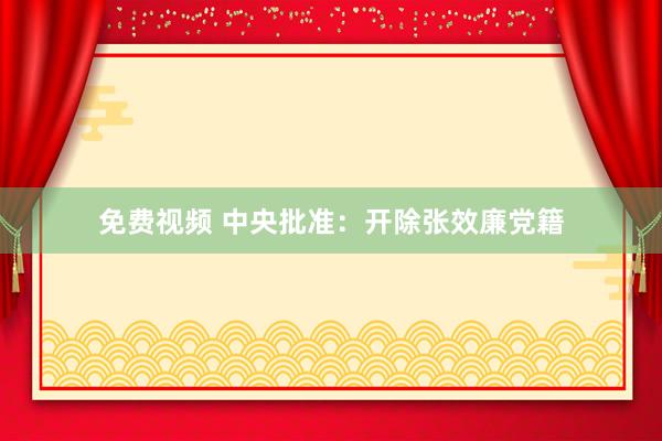 免费视频 中央批准：开除张效廉党籍
