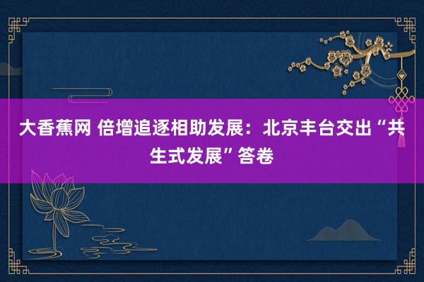 大香蕉网 倍增追逐相助发展：北京丰台交出“共生式发展”答卷
