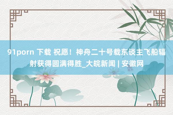 91porn 下载 祝愿！神舟二十号载东谈主飞船辐射获得圆满得胜_大皖新闻 | 安徽网