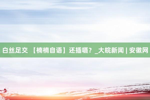 白丝足交 【楠楠自语】还插嗫？_大皖新闻 | 安徽网