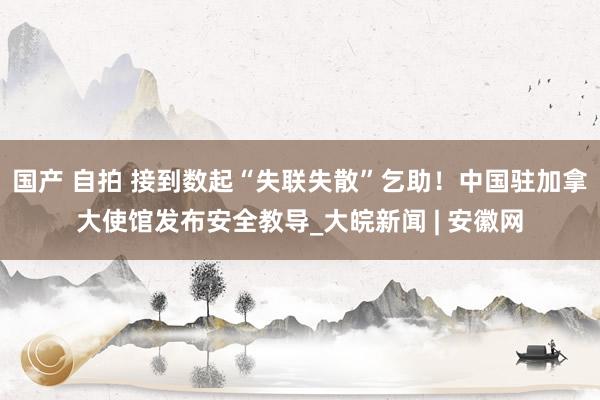 国产 自拍 接到数起“失联失散”乞助！中国驻加拿大使馆发布安全教导_大皖新闻 | 安徽网