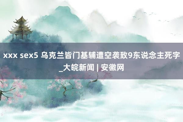 xxx sex5 乌克兰皆门基辅遭空袭致9东说念主死字_大皖新闻 | 安徽网