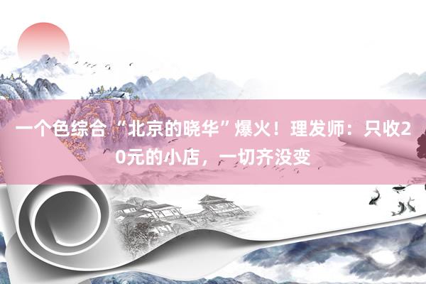 一个色综合 “北京的晓华”爆火！理发师：只收20元的小店，一切齐没变