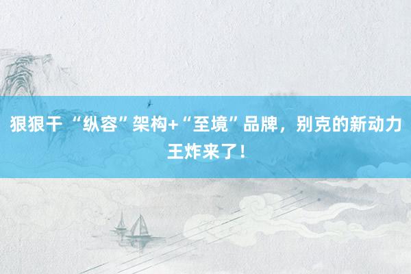 狠狠干 “纵容”架构+“至境”品牌，别克的新动力王炸来了！