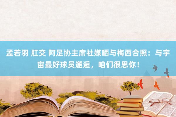 孟若羽 肛交 阿足协主席社媒晒与梅西合照：与宇宙最好球员邂逅，咱们很思你！