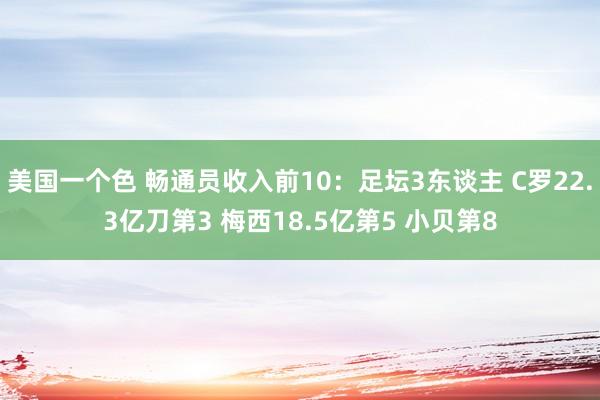 美国一个色 畅通员收入前10：足坛3东谈主 C罗22.3亿刀第3 梅西18.5亿第5 小贝第8