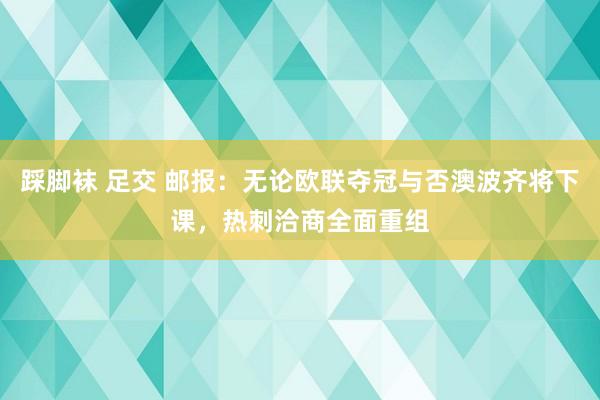 踩脚袜 足交 邮报：无论欧联夺冠与否澳波齐将下课，热刺洽商全面重组