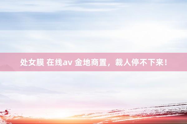 处女膜 在线av 金地商置，裁人停不下来！