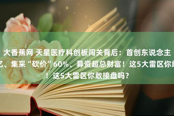 大香蕉网 天星医疗科创板闯关背后：首创东说念主套现4.9亿、集采“砍价”60%、募资超总财富！这5大雷区你敢接盘吗？