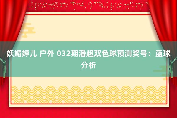 妖媚婷儿 户外 032期潘超双色球预测奖号：蓝球分析