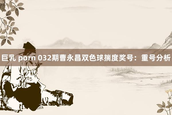 巨乳 porn 032期曹永昌双色球揣度奖号：重号分析