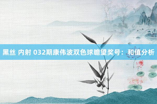 黑丝 内射 032期康伟波双色球瞻望奖号：和值分析