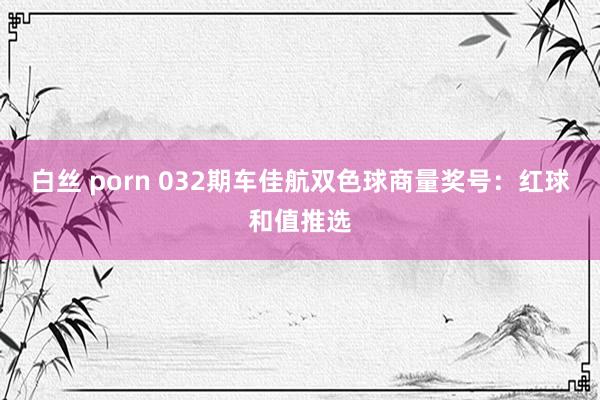 白丝 porn 032期车佳航双色球商量奖号：红球和值推选