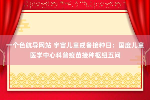 一个色航导网站 宇宙儿童戒备接种日：国度儿童医学中心科普疫苗接种枢纽五问