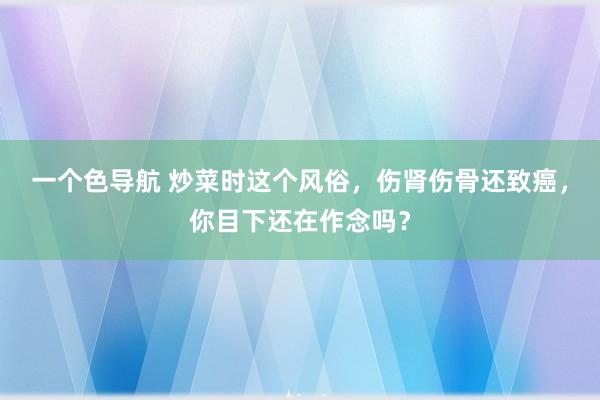 一个色导航 炒菜时这个风俗，伤肾伤骨还致癌，你目下还在作念吗？