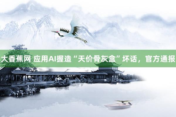 大香蕉网 应用AI握造“天价骨灰盒”坏话，官方通报