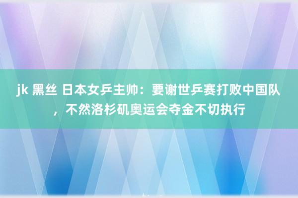 jk 黑丝 日本女乒主帅：要谢世乒赛打败中国队，不然洛杉矶奥运会夺金不切执行