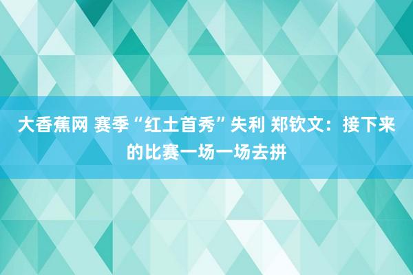 大香蕉网 赛季“红土首秀”失利 郑钦文：接下来的比赛一场一场去拼