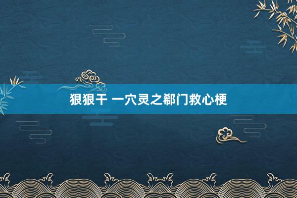 狠狠干 一穴灵之郗门救心梗