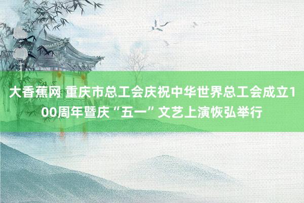 大香蕉网 重庆市总工会庆祝中华世界总工会成立100周年暨庆“五一”文艺上演恢弘举行